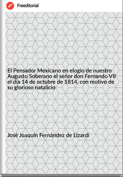 José Joaquín Fernández de Lizardi El Pensador Mexicano en elogio de nuestro Augusto Soberano el señor don Fernando VII el día 14 de octubre de 1814, con motivo de su glorioso natalicio