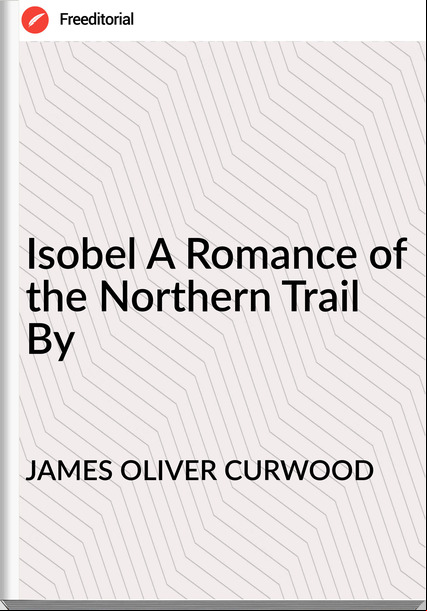 JAMES OLIVER CURWOOD - Isobel A Romance of the Northern Trail By